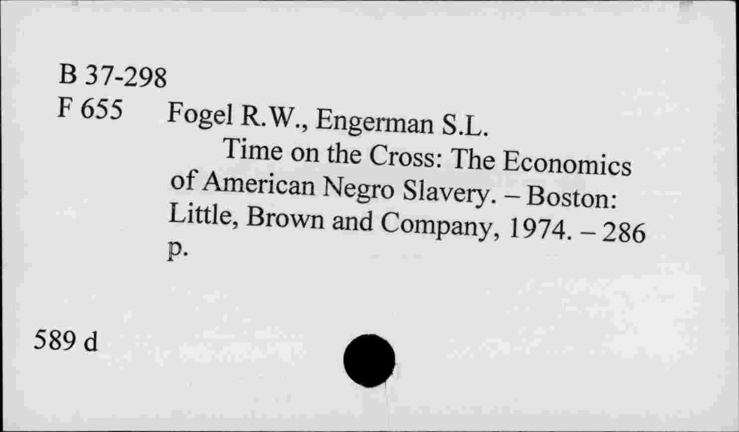 ﻿B 37-298
F 655 Fogel R.W., Engerman S.L.
Time on the Cross: The Economics of American Negro Slavery. - Boston: Little, Brown and Company, 1974. - 286 P-
589 d